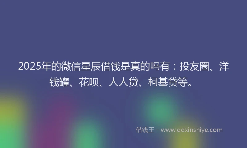 2025年的微信星辰借钱是真的吗有：投友圈、洋钱罐、花呗、人人贷、柯基贷等。