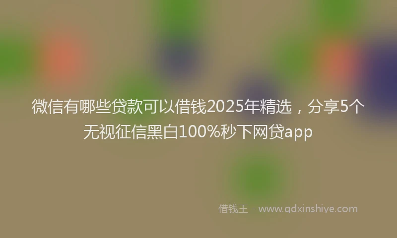 微信有哪些贷款可以借钱2025年精选，分享5个无视征信黑白100%秒下网贷app