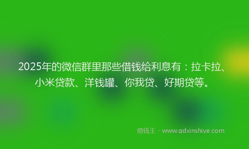 2025年的微信群里那些借钱给利息有：拉卡拉、小米贷款、洋钱罐、你我贷、好期贷等。