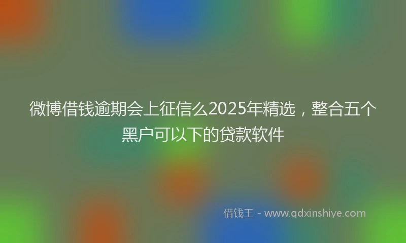 微博借钱逾期会上征信么2025年精选，整合五个黑户可以下的贷款软件