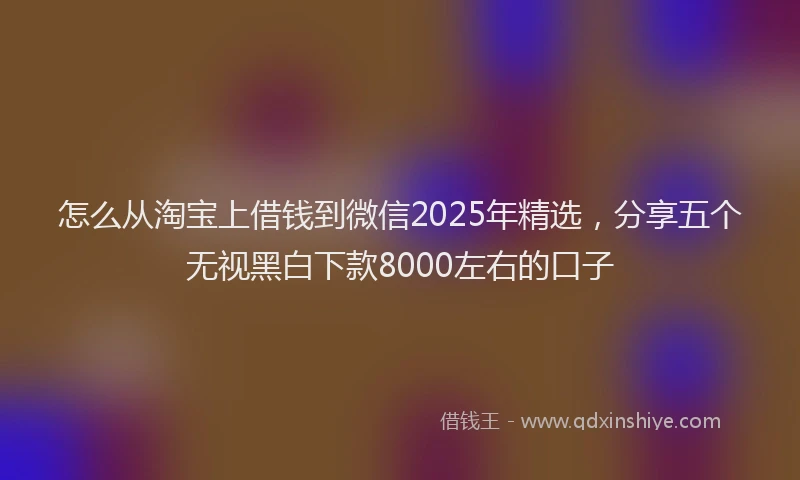 怎么从淘宝上借钱到微信2025年精选，分享五个无视黑白下款8000左右的口子