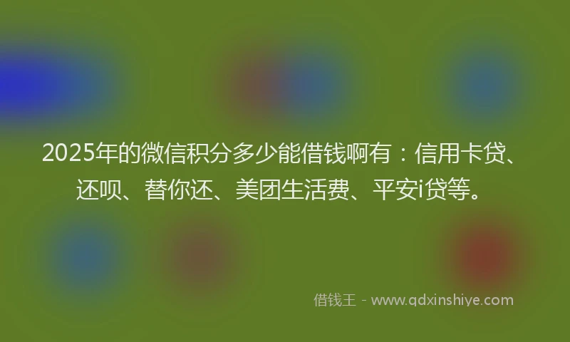2025年的微信积分多少能借钱啊有：信用卡贷、还呗、替你还、美团生活费、平安i贷等。