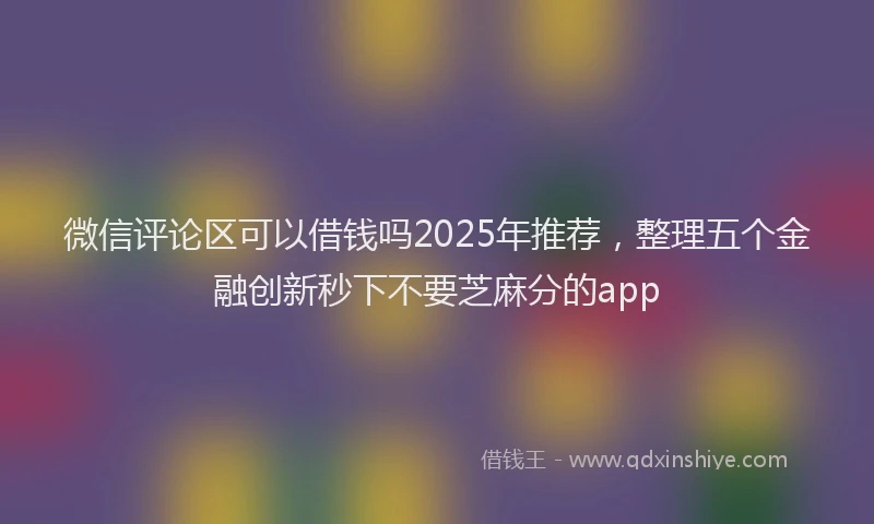 微信评论区可以借钱吗2025年推荐，整理五个金融创新秒下不要芝麻分的app