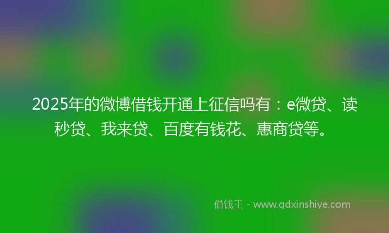 2025年的微博借钱开通上征信吗有：e微贷、读秒贷、我来贷、百度有钱花、惠商贷等。