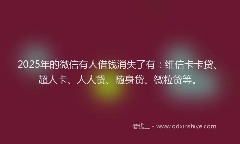2025年的微信有人借钱消失了有：维信卡卡贷、超人卡、人人贷、随身贷、微粒贷等。