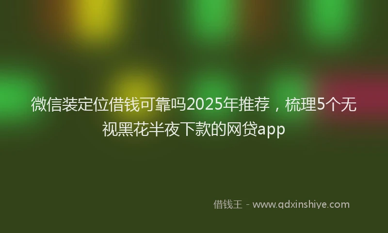 微信装定位借钱可靠吗2025年推荐，梳理5个无视黑花半夜下款的网贷app