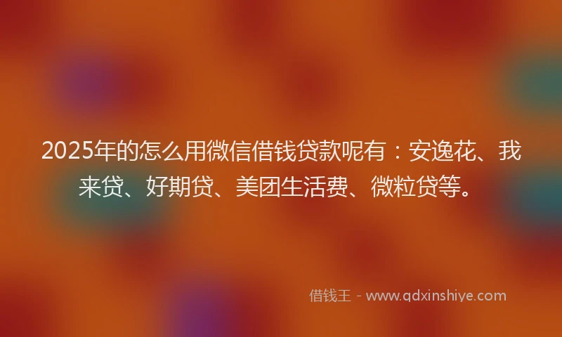 2025年的怎么用微信借钱贷款呢有：安逸花、我来贷、好期贷、美团生活费、微粒贷等。