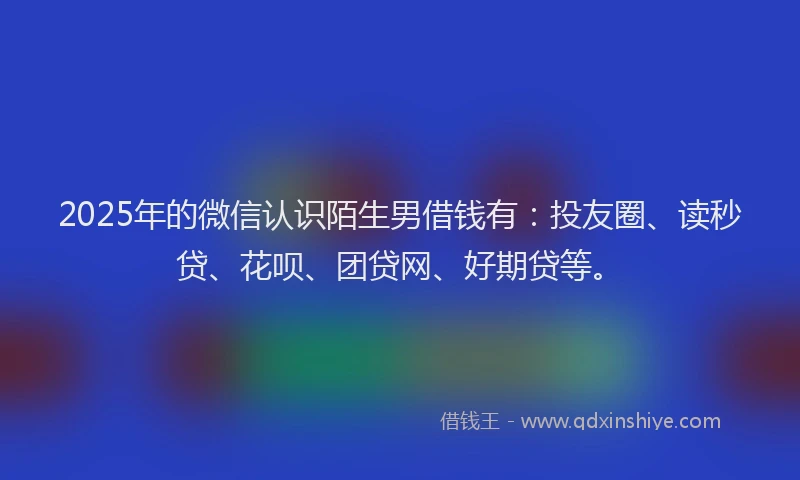 2025年的微信认识陌生男借钱有：投友圈、读秒贷、花呗、团贷网、好期贷等。