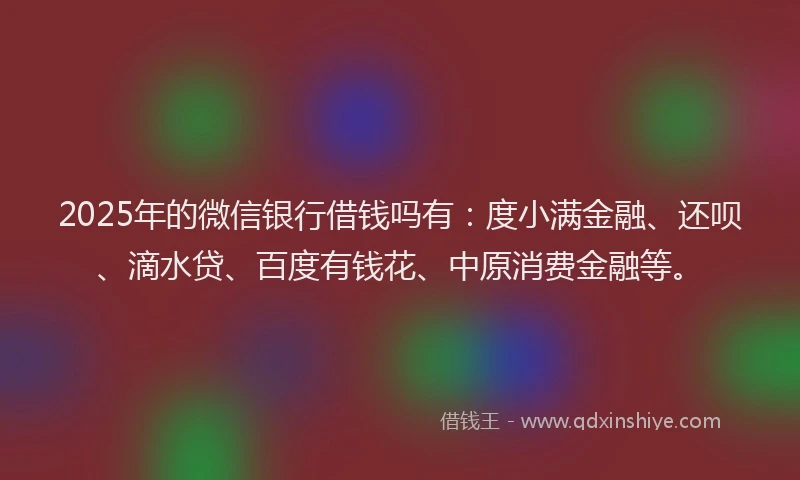 2025年的微信银行借钱吗有：度小满金融、还呗、滴水贷、百度有钱花、中原消费金融等。