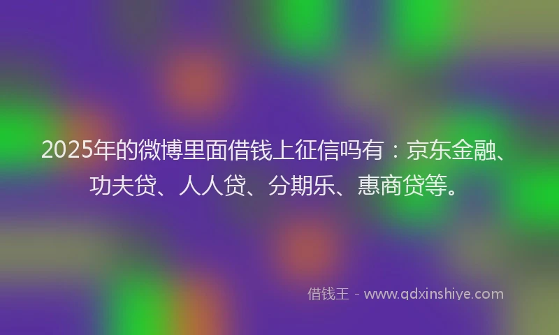 2025年的微博里面借钱上征信吗有：京东金融、功夫贷、人人贷、分期乐、惠商贷等。