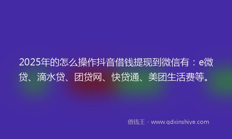 2025年的怎么操作抖音借钱提现到微信有：e微贷、滴水贷、团贷网、快贷通、美团生活费等。