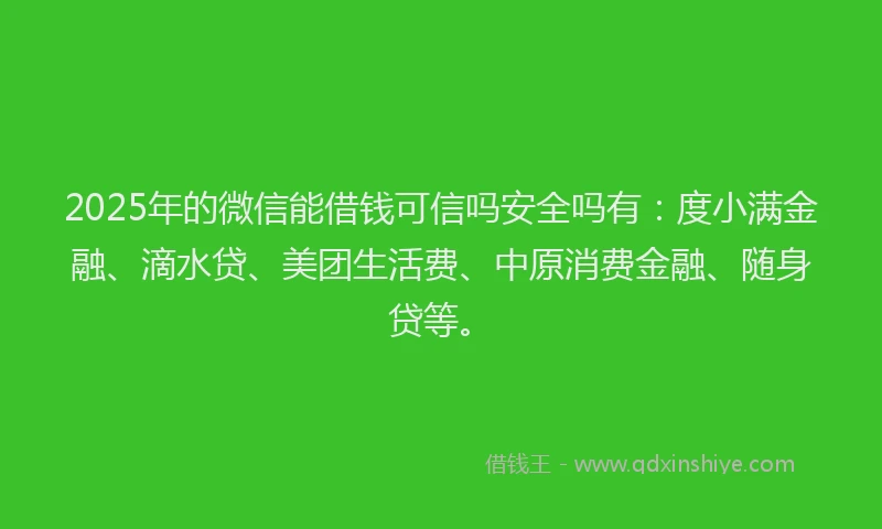 2025年的微信能借钱可信吗安全吗有：度小满金融、滴水贷、美团生活费、中原消费金融、随身贷等。