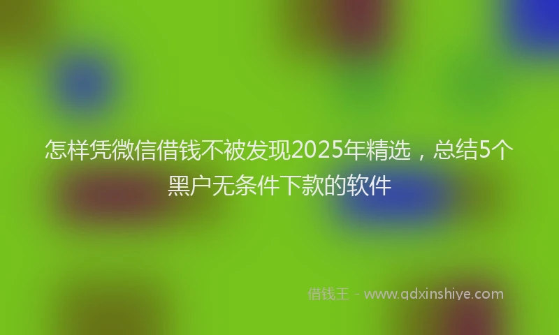 怎样凭微信借钱不被发现2025年精选，总结5个黑户无条件下款的软件