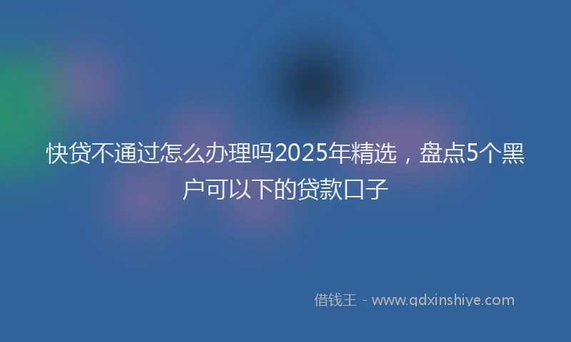 快贷不通过怎么办理吗2025年精选，盘点5个黑户可以下的贷款口子