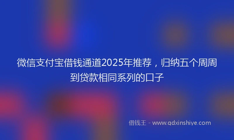 微信支付宝借钱通道2025年推荐，归纳五个周周到贷款相同系列的口子