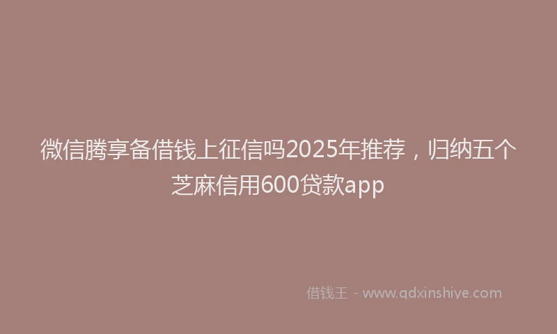 微信腾享备借钱上征信吗2025年推荐，归纳五个芝麻信用600贷款app