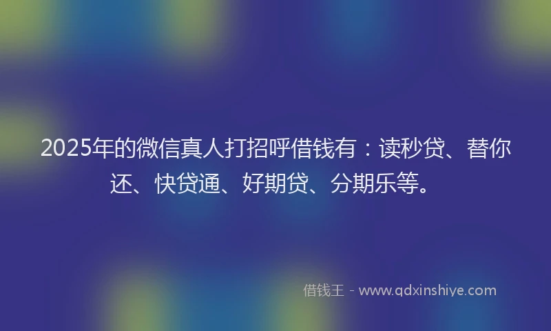 2025年的微信真人打招呼借钱有：读秒贷、替你还、快贷通、好期贷、分期乐等。