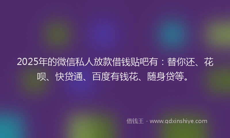 2025年的微信私人放款借钱贴吧有：替你还、花呗、快贷通、百度有钱花、随身贷等。