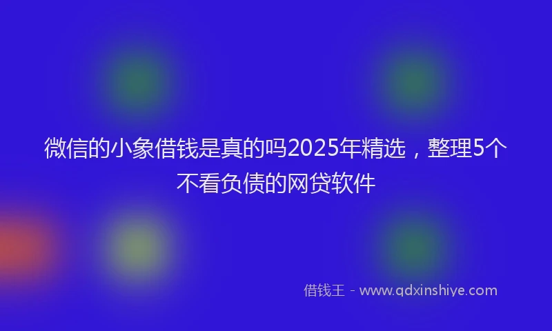 微信的小象借钱是真的吗2025年精选，整理5个不看负债的网贷软件