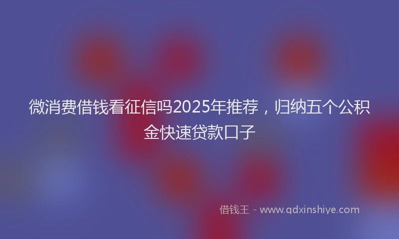 微消费借钱看征信吗2025年推荐，归纳五个公积金快速贷款口子