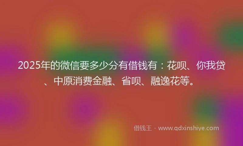 2025年的微信要多少分有借钱有：花呗、你我贷、中原消费金融、省呗、融逸花等。