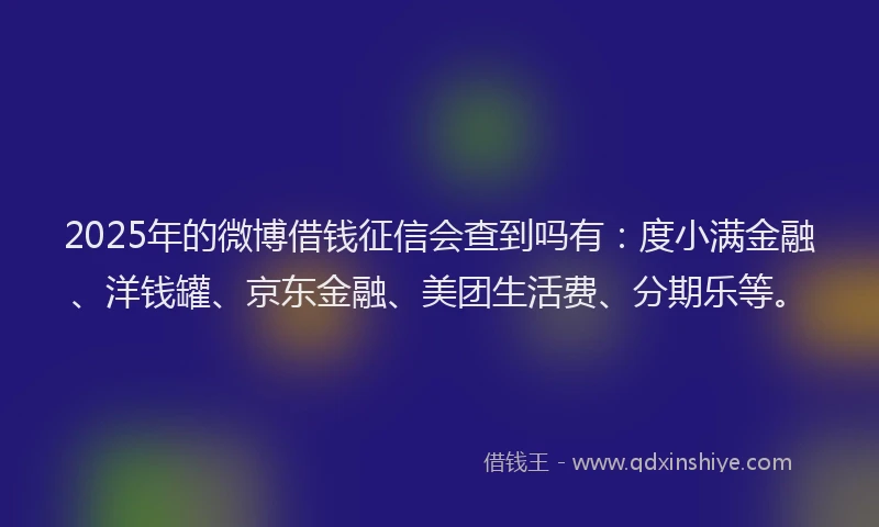 2025年的微博借钱征信会查到吗有：度小满金融、洋钱罐、京东金融、美团生活费、分期乐等。