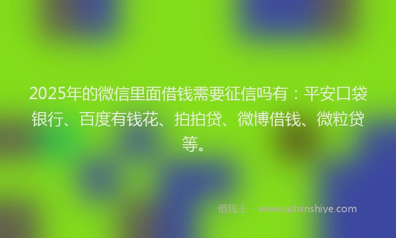 2025年的微信里面借钱需要征信吗有：平安口袋银行、百度有钱花、拍拍贷、微博借钱、微粒贷等。