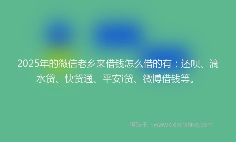 2025年的微信老乡来借钱怎么借的有：还呗、滴水贷、快贷通、平安i贷、微博借钱等。