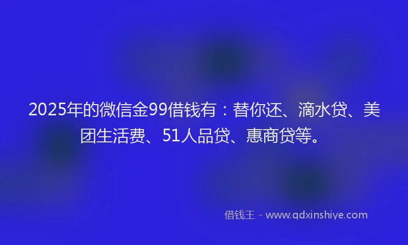 2025年的微信金99借钱有：替你还、滴水贷、美团生活费、51人品贷、惠商贷等。