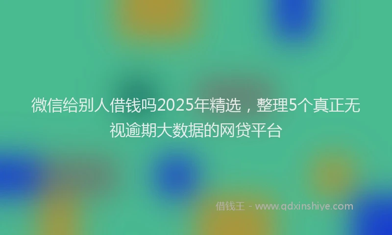 微信给别人借钱吗2025年精选，整理5个真正无视逾期大数据的网贷平台