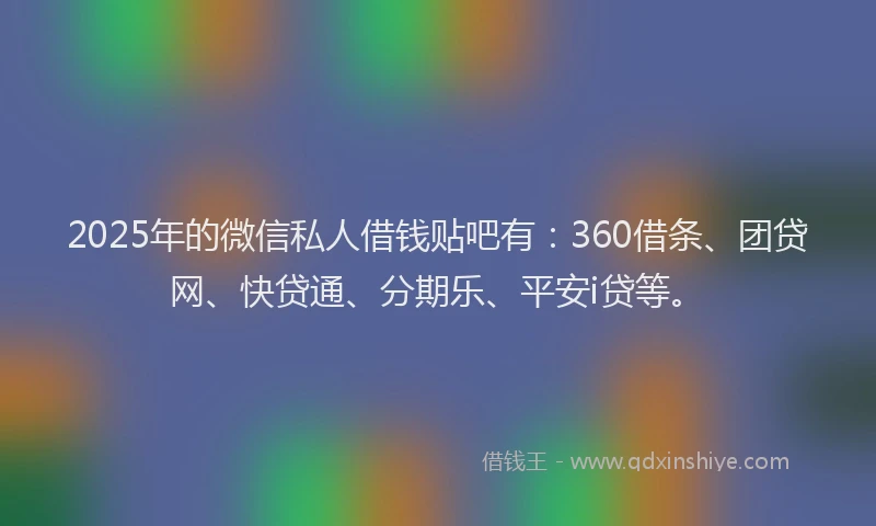 2025年的微信私人借钱贴吧有：360借条、团贷网、快贷通、分期乐、平安i贷等。