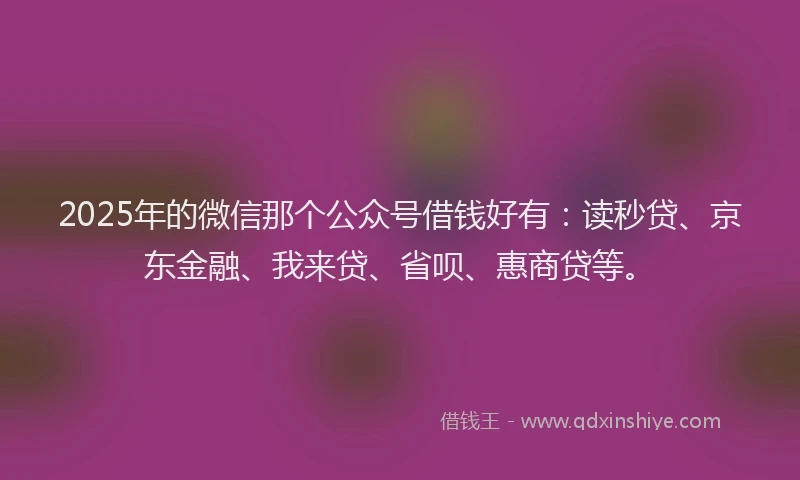 2025年的微信那个公众号借钱好有：读秒贷、京东金融、我来贷、省呗、惠商贷等。
