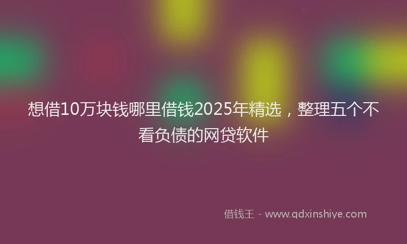 想借10万块钱哪里借钱2025年精选，整理五个不看负债的网贷软件