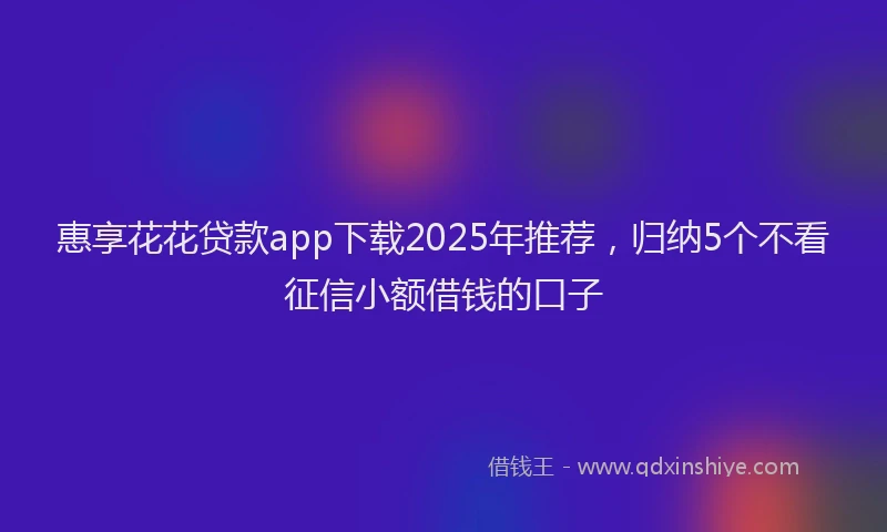 惠享花花贷款app下载2025年推荐，归纳5个不看征信小额借钱的口子