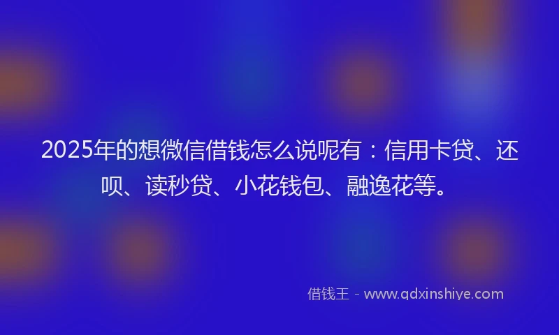 2025年的想微信借钱怎么说呢有：信用卡贷、还呗、读秒贷、小花钱包、融逸花等。
