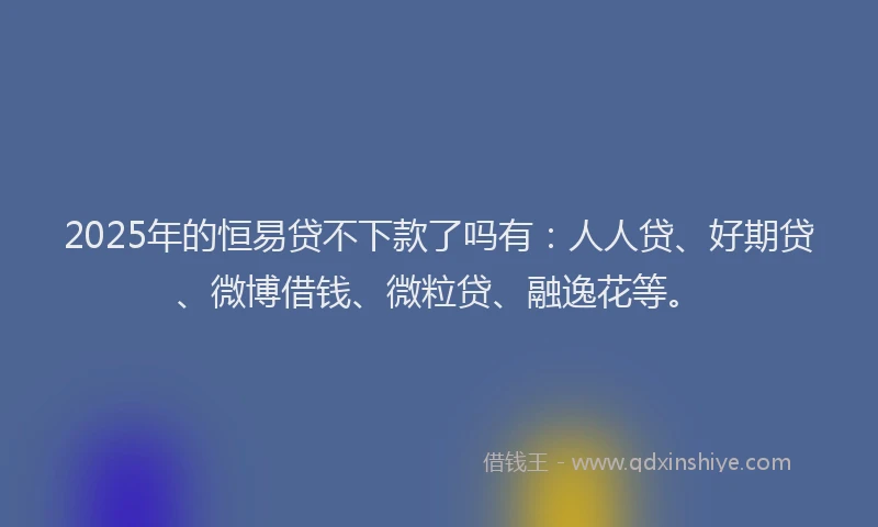 2025年的恒易贷不下款了吗有：人人贷、好期贷、微博借钱、微粒贷、融逸花等。