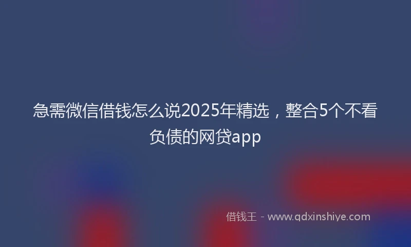 急需微信借钱怎么说2025年精选，整合5个不看负债的网贷app