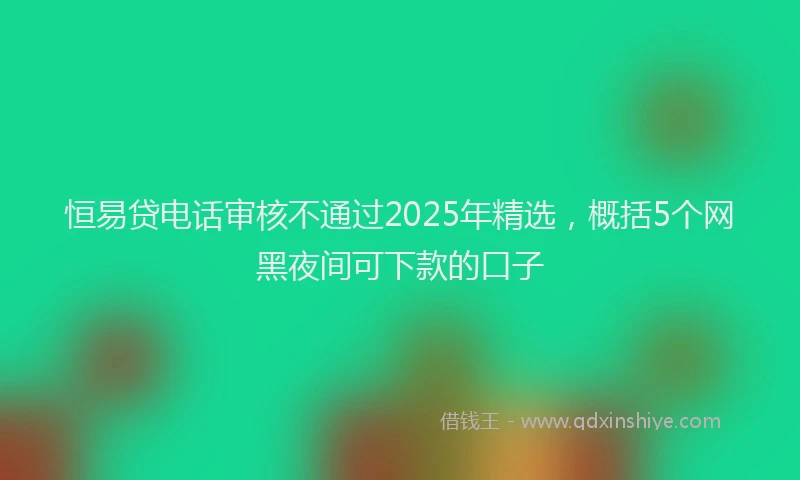 恒易贷电话审核不通过2025年精选，概括5个网黑夜间可下款的口子