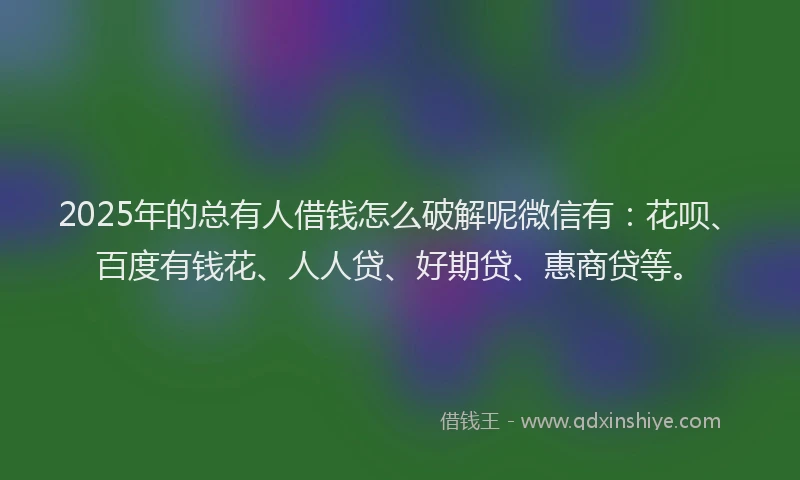 2025年的总有人借钱怎么破解呢微信有：花呗、百度有钱花、人人贷、好期贷、惠商贷等。