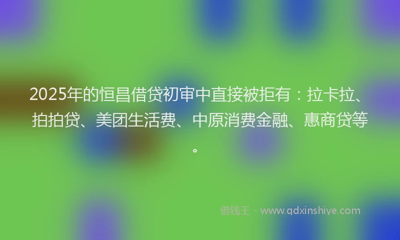 2025年的恒昌借贷初审中直接被拒有：拉卡拉、拍拍贷、美团生活费、中原消费金融、惠商贷等。
