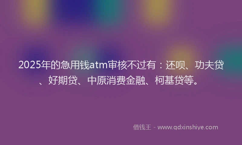 2025年的急用钱atm审核不过有：还呗、功夫贷、好期贷、中原消费金融、柯基贷等。