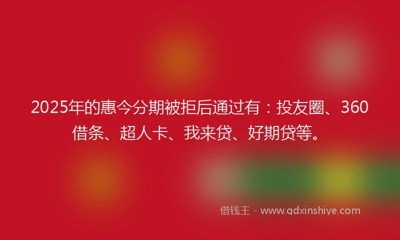 2025年的惠今分期被拒后通过有：投友圈、360借条、超人卡、我来贷、好期贷等。