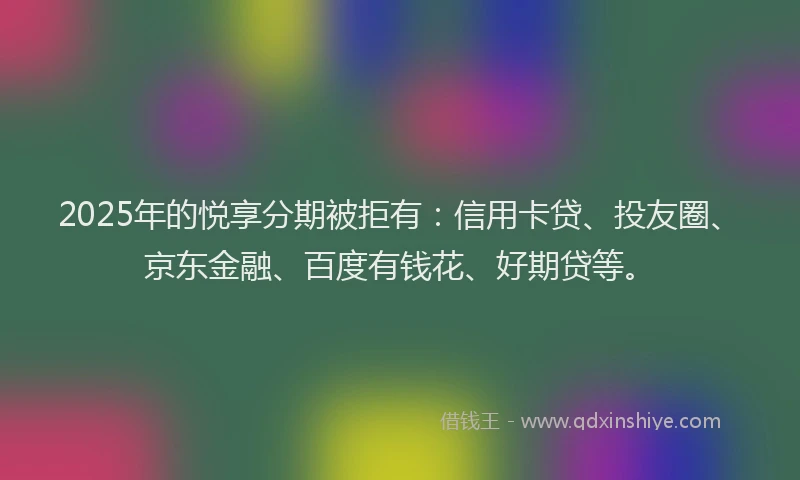 2025年的悦享分期被拒有：信用卡贷、投友圈、京东金融、百度有钱花、好期贷等。