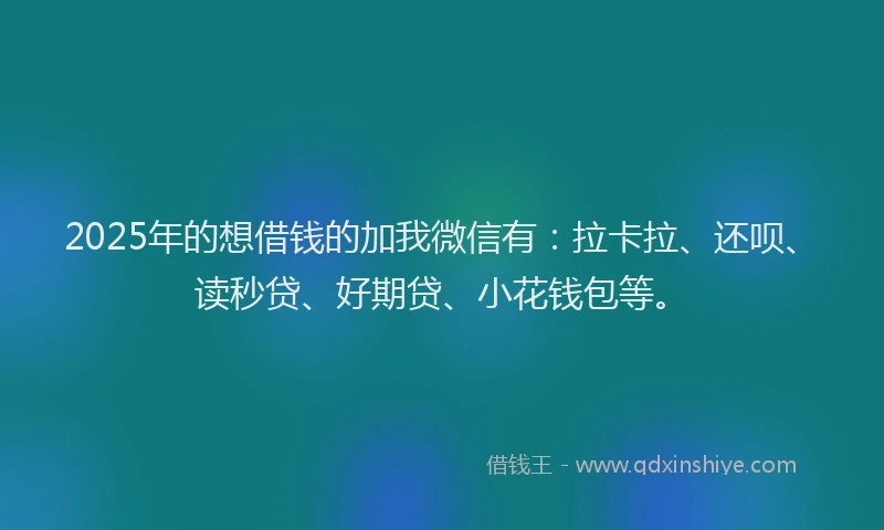 2025年的想借钱的加我微信有：拉卡拉、还呗、读秒贷、好期贷、小花钱包等。