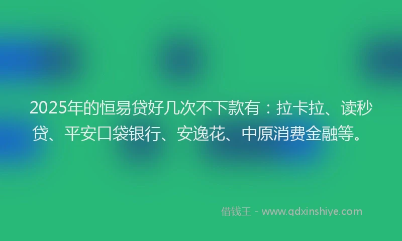 2025年的恒易贷好几次不下款有：拉卡拉、读秒贷、平安口袋银行、安逸花、中原消费金融等。