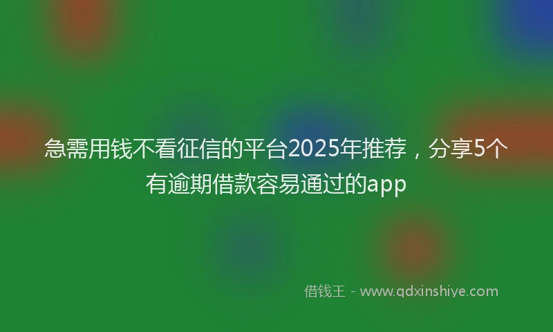 急需用钱不看征信的平台2025年推荐，分享5个有逾期借款容易通过的app