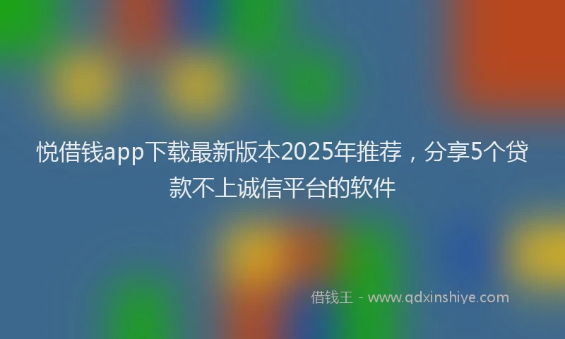 悦借钱app下载最新版本2025年推荐，分享5个贷款不上诚信平台的软件