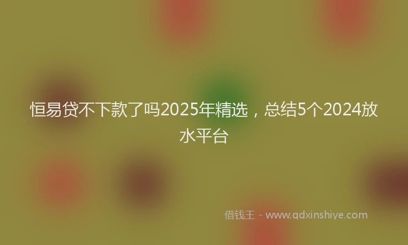 恒易贷不下款了吗2025年精选，总结5个2024放水平台
