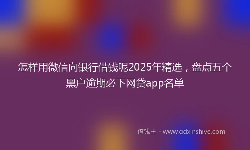 怎样用微信向银行借钱呢2025年精选，盘点五个黑户逾期必下网贷app名单