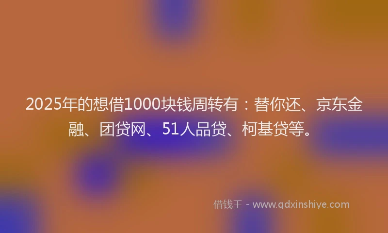 2025年的想借1000块钱周转有：替你还、京东金融、团贷网、51人品贷、柯基贷等。